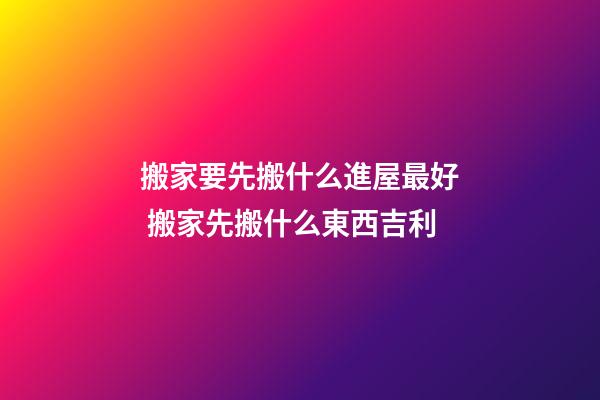 搬家要先搬什么進屋最好 搬家先搬什么東西吉利